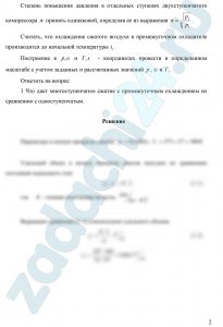 В идеальный поршневой компрессор поступает М, кг/c воздуха с начальными параметрами р1=0,1 МПа и t1=27ºC. Воздух сжимается до давления p2. Определить начальный υ1 и конечный υ2 удельные объемы, м³/кг, конечную температуру t2,ºC, изменение энтропии Δs,кДж/(кг·К) , l - удельную работу сжатия, кДж/кг, мощность компрессии, N,кВт а также количество теплоты, участвующее в процессе сжатия Q,кВт и при изобарном охлаждении воздуха в промежуточных охладителях Q0,кВт. Расчет произвести последовательно для одноступенчатого компрессора с изотермическим, обратимым адиабатным и политропным сжатием, а также для двухступенчатого компрессора с политропным сжатием и промежуточным охлаждением воздуха