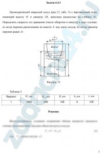 Угорова С.В. Механика жидкости и газа Контрольное задание 1 Задача 3 Цилиндрический закрытый сосуд (рис. 13, табл. 3) с вертикальной осью, имеющий высоту H и диаметр 2R, наполнен жидкостью на глубину H0. Определить скорость его вращения (число оборотов в минуту) в двух случаях: а) когда воронка расположена на высоте h над дном сосуда; б) когда диаметр воронки равен 2r.