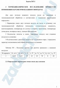 ТЕРМОДИНАМИЧЕСКОЕ ИССЛЕДОВАНИЕ ПРОЦЕССОВ ИЗМЕНЕНИЯ ПАРАМЕТРОВ ВЛАЖНОГО ВОЗДУХА Для двух потоков влажного воздуха после их смешения и тепловлажностной обработки в соответствии с заданными параметрами определить: 1 Параметры смеси двух потоков воздуха на входе в установку для тепловлажностной обработки (энтальпию, относительную влажность, влагосодержание, температуру по сухому и мокрому термометру, температуру точки росы, молярную массу, газовую постоянную). 2 Количество теплоты и влаги, переданное воздуху или отданное воздухом в установке. 3 В соответствии с расходом теплоты на 1 кг водяного пара ε определить характер тепловлажностной обработки воздуха в установке.