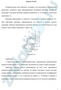 Козак Л.В., Бирзуль А.Н. Гидравлика и гидравлические машины ДВГУПС Задача 3.2.5 Гидравлическое реле времени, служащее для включения и выключения различных устройств через фиксированные интервалы времени, состоит из цилиндра, в котором помещен поршень диаметром D1, со штоком — толкателем диаметром D2. Цилиндр присоединен к емкости с постоянным уровнем жидкости H0. Под действием давления, передающегося из емкости в правую полость цилиндра, поршень перемещается, вытесняя жидкость из левой полости в ту же емкость через трубку диаметром d (рис.3.4). Требуется: Вычислить время T срабатывания реле, определяемое перемещением поршня на расстояние S из начального положения до упора в торец цилиндра Движение поршня считать равномерным на всем пути, пренебрегая незначительным временем его разгона. В трубке учитывать только местные потери напора, считая режим движения жидкости турбулентным. Коэффициент сопротивления колена ζ=1,5 и дросселя на трубке ζд. Утечками и трением в цилиндре, а также скоростными напорами жидкости в его полостях пренебречь