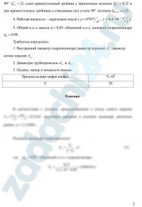 Козак Л.В. Бирзуль А.Н. Гидравлика и гидравлические машины ДВГУПС Задача 3.2.6 На рис.3.5 дана схема гидропривода, применяемого в скреперах. Гидропривод состоит из масляного бака 1, насоса 2, обратного клапана 3, распределителя 4, гидроцилиндров 5, трубопроводов 6, предохранительного клапана 7, фильтра 8. Общие исходные данные: Усилие G, передаваемое двумя цилиндрами рабочему органу (см. ниже таблицу исходных данных). Скорость движения рабочего органа V=0,2 м/c. Длина трубопровода от насоса до входа в цилиндры l1=6 м, от выхода из цилиндров до фильтра — l2=8 м. На трубопроводе имеется: обратный клапан (ζкл=3), распределитель (ζр=2) два параллельно расположенных силовых цилиндра (коэффициенты местных сопротивлений на входе и выходе из цилиндра: (ζвх=0,8; ζвых=0,5), фильтр (ζф=12), девять поворотов под углом 90º (ζп=2), один прямоугольный тройник с транзитным потоком (ζТ=2) и три прямоугольных тройника с отводимым под углом 90º потоком (ζТ90=1,2). Рабочая жидкость – веретенное масло (ρ=870 кг/м³, ν=0,4·10-6 м²/c). Общий к.п.д. насоса η=0,85; объемный к.п.д. силового гидроцилиндра η0=0,90. Требуется определить: Внутренний диаметр гидроцилиндра (диаметр поршня) dц, диаметр штока поршня dш. Диаметры трубопроводов dТ1 и dT2. Подачу, напор и мощность насоса