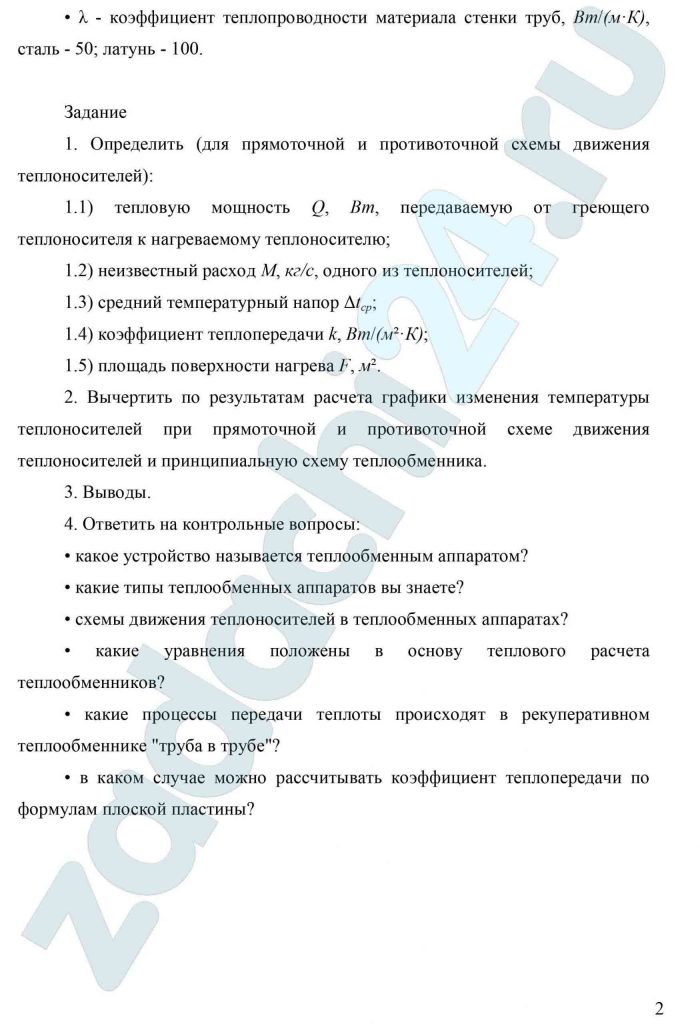 Рекуперативный теплообменный аппарат типа «Труба в трубе» Греющий теплоноситель — дымовые газы, которые движутся в межтрубном пространстве. Нагреваемый теплоноситель — вода, которая движется по внутренней трубе. Теплообменник выполнен из металлических труб. Параметры: tʹ1 — начальная температура греющего теплоносителя, ºС; tʹ2 — конечная температура греющего теплоносителя, ºС; tʺ1 — начальная температура нагреваемого теплоносителя, ºС; tʺ2 — конечная температура нагреваемого теплоносителя, ºС; М1 — расход греющего теплоносителя, кг/с; М2 — расход нагреваемого теплоносителя, кг/с; α1 — коэффициент теплоотдачи от греющего теплоносителя к поверхности внутренней трубы, Вт/(м²·К); α2 — коэффициент теплоотдачи от поверхности внутренней трубы к нагреваемому теплоносителю, Вт/(м²·К); d1, d2 — внутренний и наружный диаметр внутренней трубы, м, d1 = 33·10—³, d2 = 38·10—³, δ — толщина стенки труб, м, δ = 10-3(38 — 33)/2 = 2,5 = 0,0025 материал труб: сталь -С; латунь -Л; расположение труб: горизонтальное -Г; вертикальное -В; λ — коэффициент теплопроводности материала стенки труб, Вт/(м·К), сталь — 50; латунь — 100. Задание Определить (для прямоточной и противоточной схемы движения теплоносителей): 1.1) тепловую мощность Q, Вт, передаваемую от греющего теплоносителя к нагреваемому теплоносителю; 1.2) неизвестный расход М, кг/c, одного из теплоносителей; 1.3) средний температурный напор Δtср; 1.4) коэффициент теплопередачи k, Вт/(м²·К); 1.5) площадь поверхности нагрева F, м². Вычертить по результатам расчета графики изменения температуры теплоносителей при прямоточной и противоточной схеме движения теплоносителей и принципиальную схему теплообменника. Выводы. Ответить на контрольные вопросы: какое устройство называется теплообменным аппаратом? какие типы теплообменных аппаратов вы знаете? схемы движения теплоносителей в теплообменных аппаратах? какие уравнения положены в основу теплового расчета теплообменников? какие процессы передачи теплоты происходят в рекуперативном теплообменнике «труба в трубе»? в каком случае можно рассчитывать коэффициент теплопередачи по формулам плоской пластины?