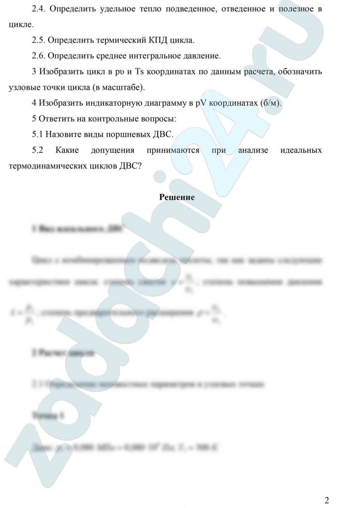 Идеальный цикл двигателя внутреннего сгорания с комбинированным подводом теплоты Цикл осуществляется одним кг воздуха, как идеальным газом, где R – газовая постоянная R = 287 Дж/(кг·К); ср — удельная теплоемкость при постоянном давлении, ср =1009 Дж/(кг·К); сυ — удельная теплоемкость при постоянном объеме, ср =721 Дж/(кг·К); ε — степень сжатия ε = υ1/υ2; λ — степень повышения давления λ = р3/р2; ρ — степень предварительного расширения ρ = υ4/υ3. Задание 1 Определить вид идеального цикла ДВС. 2 Рассчитать цикл. 2.1 Определить неизвестные параметры в узловых точках цикла. 2.2. Определить изменение удельной энтропии Δs, кДж/(кг·К). 2.3. Определить удельную работу сжатия, расширения и полезную работу цикла. 2.4. Определить удельное тепло подведенное, отведенное и полезное в цикле. 2.5. Определить термический КПД цикла. 2.6. Определить среднее интегральное давление. 3 Изобразить цикл в рυ и Ts координатах по данным расчета, обозначить узловые точки цикла (в масштабе). 4 Изобразить индикаторную диаграмму в pV координатах (б/м). 5 Ответить на контрольные вопросы: 5.1 Назовите виды поршневых ДВС. 5.2 Какие допущения принимаются при анализе идеальных термодинамических циклов ДВС