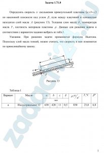 Определить скорость υ скольжения прямоугольной пластины (a×b×c) по наклонной плоскости под углом β, если между пластиной и плоскостью находится слой масла A (рисунок 13). Толщина слоя масла δ, температура масла T, плотность материала пластины ρ. Данные для решения задачи в соответствии с вариантом задания выбрать из табл.1. Указание. При решении задачи применяется формула Ньютона. Поскольку слой масла тонкий, можно считать, что скорость в нем изменяется по прямолинейному закону.