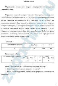 Определение поверхности нагрева рекуперативного воздушного теплообменника Определить поверхность нагрева стального рекуперативного воздушного теплообменника (толщина стенок δст = 3 мм) при прямоточной и противоточной схемах движения теплоносителей, если объемный расход воздуха при нормальных условиях Qвозд, средний коэффициент теплоотдачи от воздуха к поверхности нагрева α1, от поверхности нагрева к воде α2, Вт/(м⸱°С), начальные и конечные температуры воздуха и воды соответственно равны t'1, t"1, t'2, t"2. Определить также расход воды Qвод, через теплообменник. Изобразить график изменения температур теплоносителей для обеих схем при различных соотношениях их условных эквивалентов.