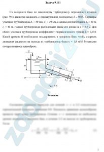 Из напорного бака по наклонному трубопроводу переменного сечения (рис. 9.5) движется жидкость с относительной плотностью δ = 0,85. Диаметры участков трубопровода d1 = 50 мм, d2 = 30 мм, а длины соответственно l1 = 80 м, l2 = 40 м. Начало трубопровода расположено выше его конца на z = 3,5 м. Для обоих участков трубопровода коэффициент гидравлического трения λ = 0,038. Какой уровень Н необходимо поддерживать в напорном баке, чтобы скорость движения жидкости на выходе из трубопровода была υ = 1,8 м/с? Местными потерями напора пренебречь.