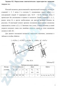 Задание K2. Определение кинематических характеристик движения твердых тел Плоский механизм, расположенный в вертикальной плоскости, состоит из стержней 1, 2, 3 катка 4 и ползуна 5, соединенных между собой и с неподвижной опорой O шарнирами (рис. K2.0 ÷ K2.9). Качение катка 4 происходит без скольжения и отрыва от плоскости. Длины стержней l1, l2, l3, радиус катка R4 и другие необходимые для расчета размеры указаны на рисунках. В некоторый момент времени положение движущегося механизма определяется углами α, β, γ, δ. Значения этих углов, а также величина угловой скорости ведущего звена или линейная скорость одной из точек механизма указаны в табл. K2. Для данного положения механизма определить величины, указанные в таблице в столбце «Найти».
